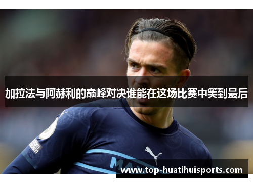 加拉法与阿赫利的巅峰对决谁能在这场比赛中笑到最后