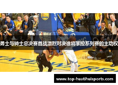 勇士与骑士总决赛首战激烈对决谁将掌控系列赛的主动权
