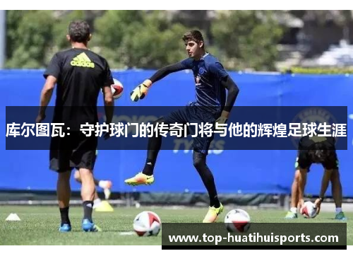 库尔图瓦：守护球门的传奇门将与他的辉煌足球生涯