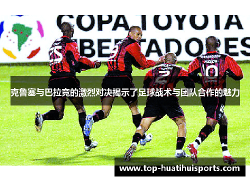 克鲁塞与巴拉竞的激烈对决揭示了足球战术与团队合作的魅力